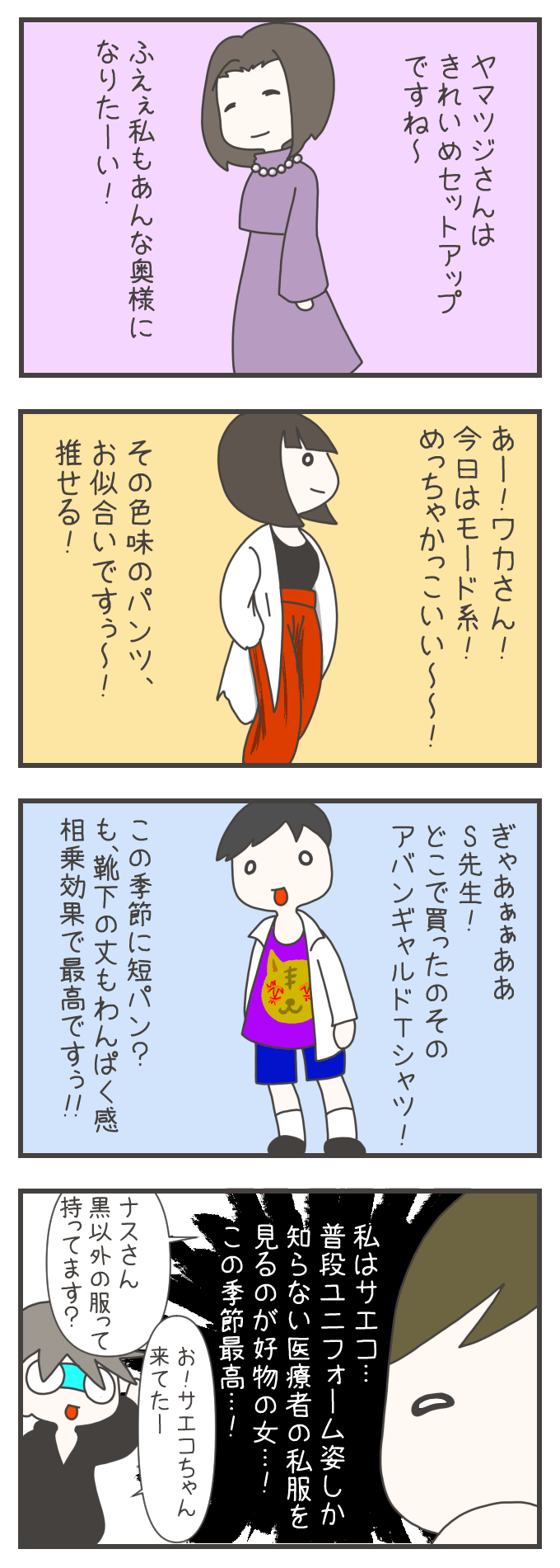 看護師たちが、それぞれの私服についてコメントし合っています。一人目は、上品なワンピースを着たヤマツジさんに「ふぇぇ私もあんなきれいめ奥様になりたーい！」と憧れます。二人目は、黒いノースリーブに朱色のパンツを合わせたワコさんに「めっっっちゃかっこいい〜！モード系お似合いです！」と絶賛。三人目は、ド派手なアバンギャルドTシャツを着たS先生に「靴下の下の丈もわくわく感相乗効果で最高です！」と個性を褒め合います。サエコちゃんは「普段ユニフォーム姿しか知らない医療者の私服を見るのが好物」だと語るのでした。