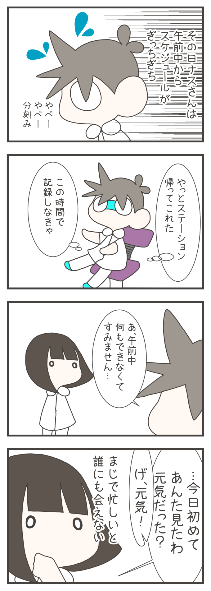 午前中からスケジュールがぎっしりで、分刻みの忙しさに追われるナスさん。ようやくステーションに戻り「この時間で記録しなきゃ」と椅子に座ると、同僚から「今日初めてあんた見たわ、元気だった?」と驚かれました。忙しすぎると同じ職場にいても誰にも会えないという「看護師あるある」な多忙さが描かれています。