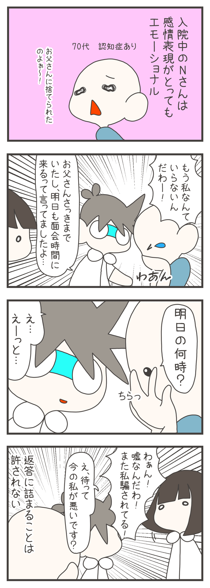 4コマ漫画。「70代 認知症あり」の入院中のNさんが「お父さんに捨てられたのよぉ～！」とエモーショナルに泣いています。看護師が「お父さんさっきまでいたし、明日も面会時間に来るって言ってましたよ…」と伝えると、Nさんは「明日の何時？」と涙を拭う手をずらしてチラッと聞いてきます。看護師が「え…えーっと…」と返答に詰まると、Nさんは「わぁん！嘘なんだわ！また私騙されてる！」と再び激しく泣き出してしまい、別の看護師が「え、待って今の私が悪いですか？」と困惑、心の中で「返答に詰まることは許されない」と感じている様子が描かれています。