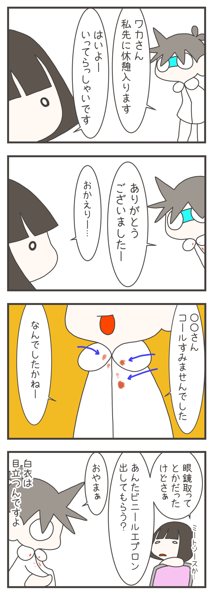 1コマ目：「ワカさん私先に休憩入ります」「はいよーいってらっしゃいです」と声を掛け合う。2コマ目：「ありがとうございましたー」「おかえりー…」と休憩から戻る。3コマ目：胸元に赤っぽい汚れ（ミートソース）がついた白衣を着て「○○さんコールすみませんでした」「なんだったですかねー」と話す。4コマ目：「眼鏡取ってとかだったけどさぁ」「あんたビニールエプロン出してもらう？」「おやまぁ」と会話するワカさんに「白衣は目立つんですよ」と返す様子を描く。