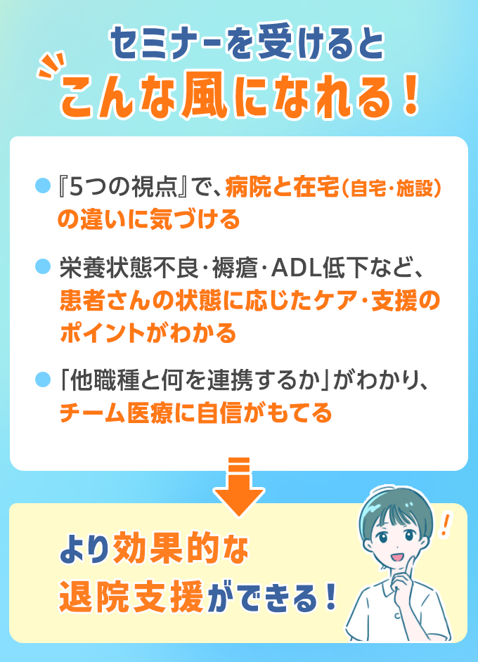 セミナーを受けるとこんな風になれる。『5つの視点』で、病院と在宅（自宅・施設）の違いに気づける。栄養状態不良・褥瘡・ADL低下など、患者さんの状態に応じたケア・支援のポイントがわかる。「他職種と何を連携するか」がわかり、チーム医療に自信がもてる。より効果的な退院支援ができる！
