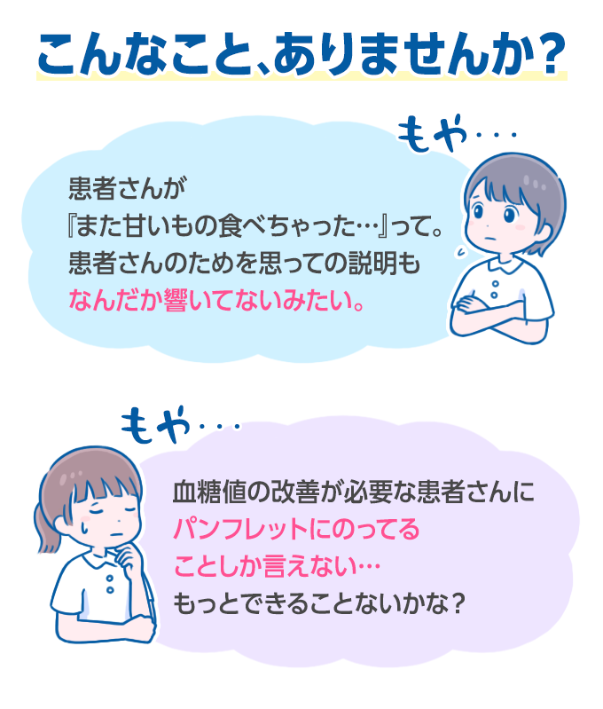 こんなことありませんか。患者さんが『また甘いもの食べちゃった…』って。患者さんのためを思っての説明もなんだか響いてないみたいだな。血糖値の改善が必要な患者さんにパンフレットにのってることしか言えない…もっとできることないかな？