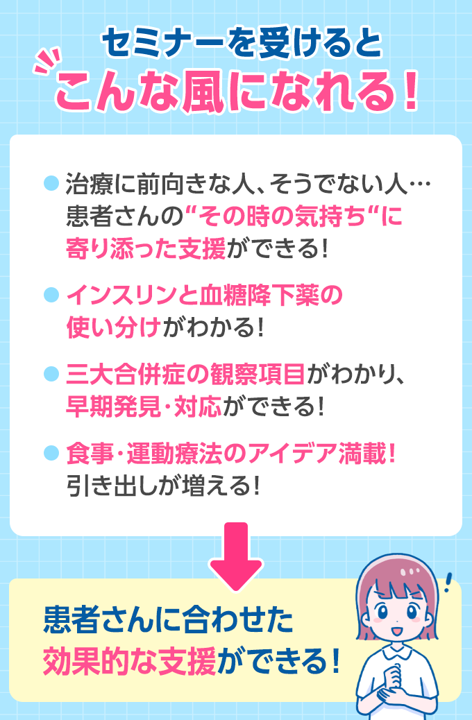 セミナーを受けるとこんな風になれる！治療に前向きな人、そうでない人…患者さんの“その時の気持ち“に寄り添った支援ができる！インスリンと血糖降下薬の使い分けがわかる！三大合併症の観察項目がわかり、早期発見・対応ができる！食事・運動療法のアイデア満載！引き出しが増える！患者さんに合わせた効果的な支援ができる！