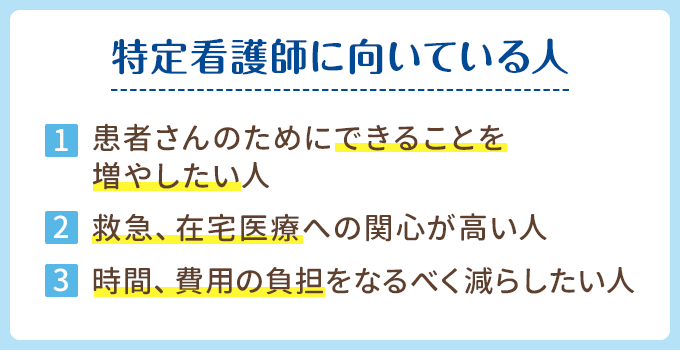 特定看護師に向いている人。1、患者さんのためにできることを増やしたい人。2、救急や在宅医療への関心が高い人。3、時間や費用の負担をなるべく減らしたい人。