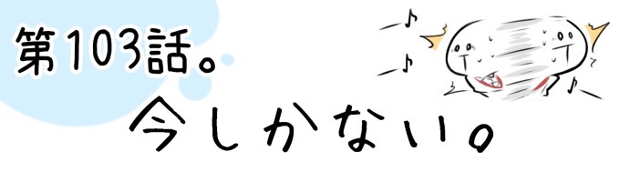 第103話 今しかない。