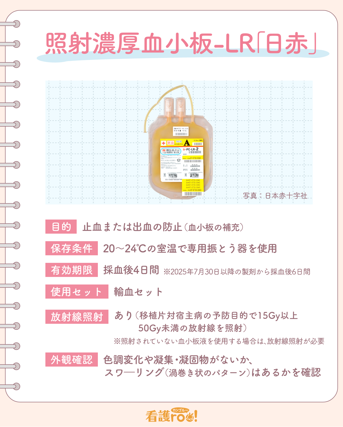 照射濃厚血小板-LR「日赤」　目的：止血または出血の防止（血小板の補充）　保存条件：20～24℃の室温で専用振とう器を使用　有効期限：採血後4日間　使用セット：輸血セット　放射線照射：あり（移植片対宿主病の予防目的で15Gy以上50Gy未満の放射線を照射）※照射されていない血小板液を使用する場合は、放射線照射が必要　外観確認：色調変化や凝集・凝固物がないか、スワーリング（渦巻き状のパターン）はあるかを確認